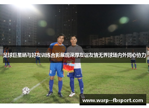 足球巨星晒与好友训练合影展现深厚友谊友情无界球场内外同心协力