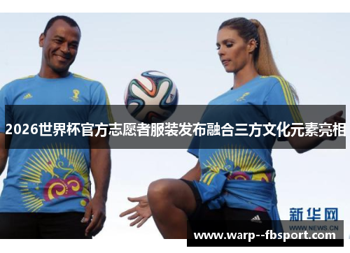 2026世界杯官方志愿者服装发布融合三方文化元素亮相 2026世界杯官方志愿者服装发布融合三方文化元素亮相
