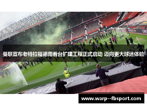 曼联宣布老特拉福德南看台扩建工程正式启动 迈向更大球迷体验