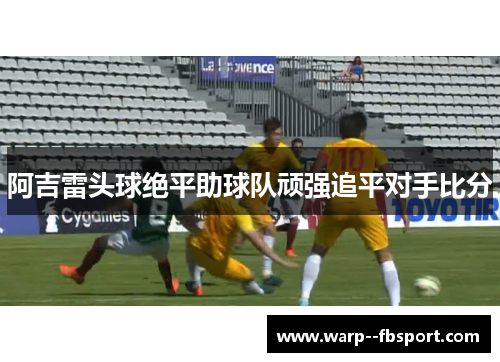 阿吉雷头球绝平助球队顽强追平对手比分 阿吉雷头球绝平助球队顽强追平对手比分