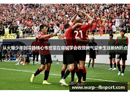 从火爆少年到冷静核心韦世豪在蓉城学会收敛脾气迎来生涯新转折点